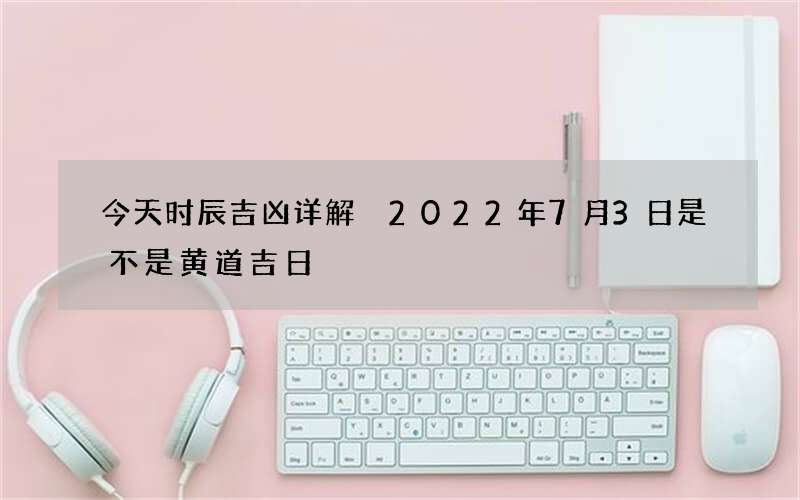 今天时辰吉凶详解 2022年7月3日是不是黄道吉日